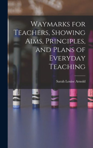 Waymarks For Teachers, Showing Aims, Principles, And Plans Of Everyday Teaching