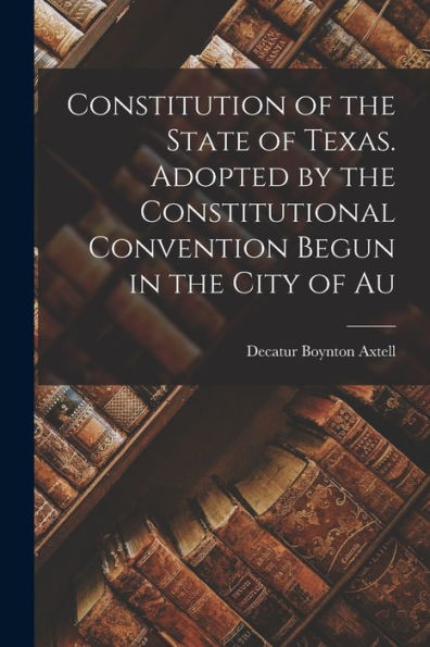 Constitution Of The State Of Texas. Adopted By The Constitutional Convention Begun In The City Of Au