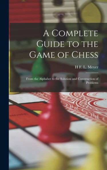 A Complete Guide To The Game Of Chess: From The Alphabet To The Solution And Construction Of Problems