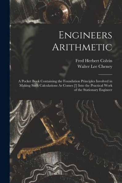 Engineers Arithmetic: A Pocket Book Containing The Foundation Principles Involved In Making Such Calculations As Comes [!] Into The Practical Work Of The Stationary Engineer