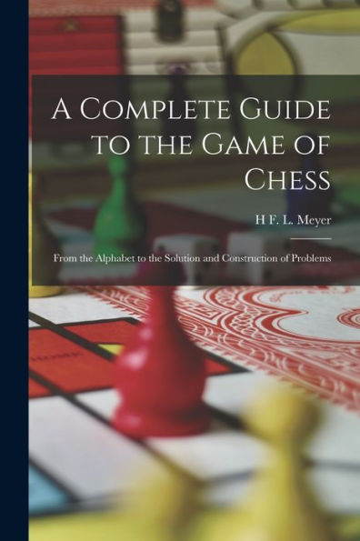 A Complete Guide To The Game Of Chess: From The Alphabet To The Solution And Construction Of Problems