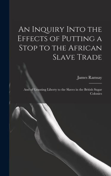 An Inquiry Into The Effects Of Putting A Stop To The African Slave Trade: And Of Granting Liberty To The Slaves In The British Sugar Colonies