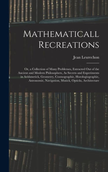 Mathematicall Recreations: Or, A Collection Of Many Problemes, Extracted Out Of The Ancient And Modern Philosophers, As Secrets And Experiments In ... Navigation, Musick, Opticks, Architecture