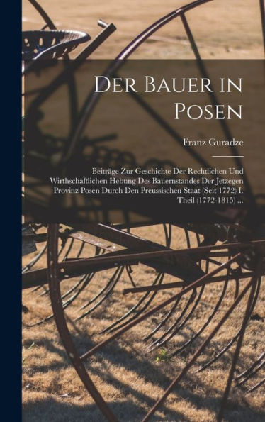 Der Bauer In Posen: Beiträge Zur Geschichte Der Rechtlichen Und Wirthschaftlichen Hebung Des Bauernstandes Der Jetzegen Provinz Posen Durch Den ... I. Theil (1772-1815) ... (German Edition)