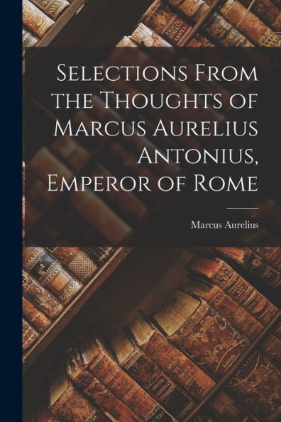 Selections From The Thoughts Of Marcus Aurelius Antonius, Emperor Of Rome