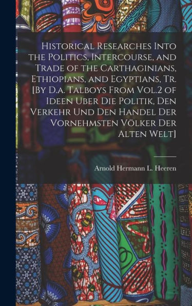 Historical Researches Into The Politics, Intercourse, And Trade Of The Carthaginians, Ethiopians, And Egyptians, Tr. [By D.A. Talboys From Vol.2 Of ... Handel Der Vornehmsten Völker Der Alten Welt]