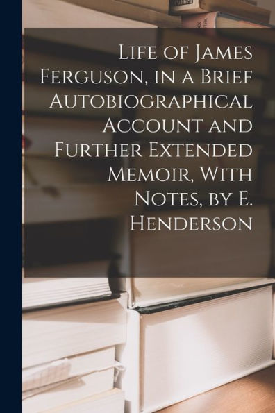 Life Of James Ferguson, In A Brief Autobiographical Account And Further Extended Memoir, With Notes, By E. Henderson