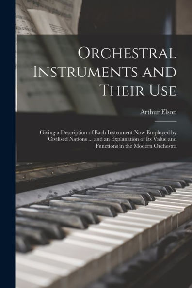 Orchestral Instruments And Their Use: Giving A Description Of Each Instrument Now Employed By Civilised Nations ... And An Explanation Of Its Value And Functions In The Modern Orchestra