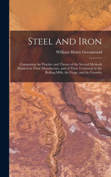 Steel And Iron: Comprising The Practice And Theory Of The Several Methods Pursued In Their Manufacture, And Of Their Treatment In The Rolling Mills, The Forge, And The Foundry