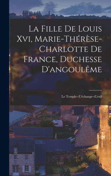 La Fille De Louis Xvi, Marie-Thér?E-Charlotte De France, Duchesse D'Angoul?E: Le Temple--L'Echange--L'Exil (French Edition)