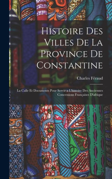 Histoire Des Villes De La Province De Constantine: La Calle Et Documents Pour Servir A L'Histoire Des Anciennes Concessions Fran?Ises D'Afrique (French Edition)