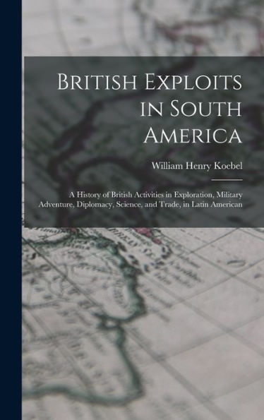 British Exploits In South America: A History Of British Activities In Exploration, Military Adventure, Diplomacy, Science, And Trade, In Latin American