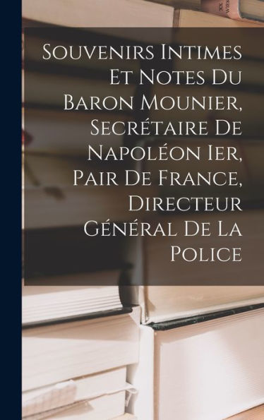 Souvenirs Intimes Et Notes Du Baron Mounier, Secrétaire De Napoleon Ier, Pair De France, Directeur Général De La Police (French Edition)