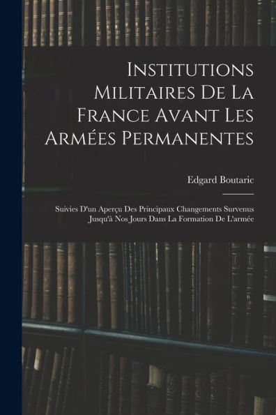 Institutions Militaires De La France Avant Les Arm?S Permanentes: Suivies D'Un Aper? Des Principaux Changements Survenus Jusqu'?Nos Jours Dans La Formation De L'Arm? (French Edition)