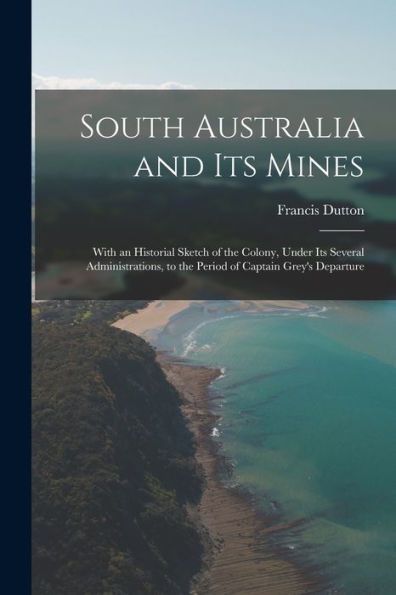 South Australia And Its Mines: With An Historial Sketch Of The Colony, Under Its Several Administrations, To The Period Of Captain Grey's Departure