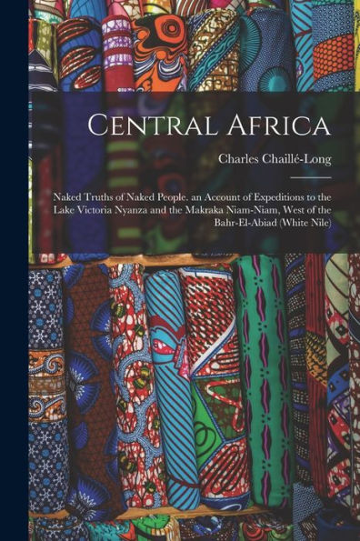 Central Africa: Naked Truths Of Naked People. An Account Of Expeditions To The Lake Victoria Nyanza And The Makraka Niam-Niam, West Of The Bahr-El-Abiad (White Nile)