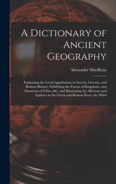 A Dictionary Of Ancient Geography: Explaining The Local Appellations In Sacred, Grecian, And Roman History; Exhibiting The Extent Of Kingdoms, And ... In The Greek And Roman Poets. The Whol