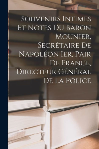 Souvenirs Intimes Et Notes Du Baron Mounier, Secrétaire De Napoleon Ier, Pair De France, Directeur Général De La Police (French Edition)