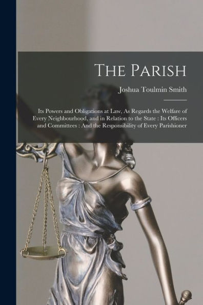 The Parish: Its Powers And Obligations At Law, As Regards The Welfare Of Every Neighbourhood, And In Relation To The State: Its Officers And Committees: And The Responsibility Of Every Parishioner