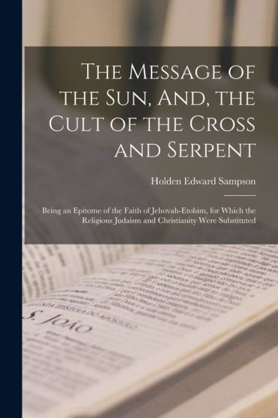 The Message Of The Sun, And, The Cult Of The Cross And Serpent: Being An Epitome Of The Faith Of Jehovah-Etohim, For Which The Religions Judaism And Christianity Were Substituted