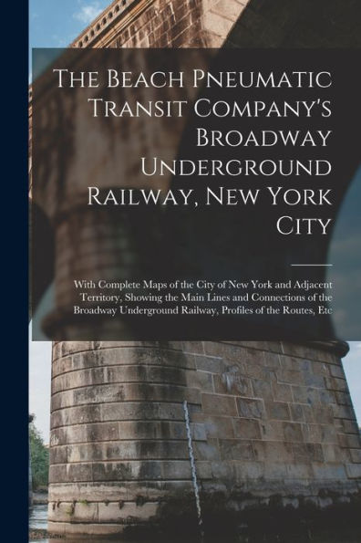 The Beach Pneumatic Transit Company's Broadway Underground Railway, New York City: With Complete Maps Of The City Of New York And Adjacent Territory, ... Railway, Profiles Of The Routes, Etc