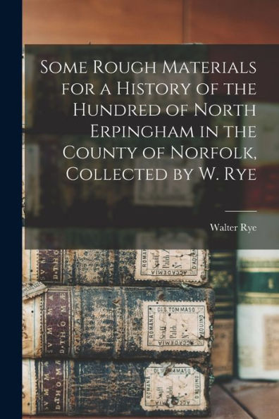 Some Rough Materials For A History Of The Hundred Of North Erpingham In The County Of Norfolk, Collected By W. Rye