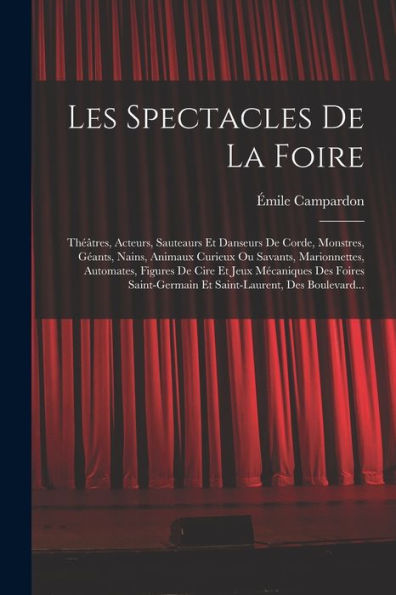 Les Spectacles De La Foire: Th?Tres, Acteurs, Sauteaurs Et Danseurs De Corde, Monstres, G?Nts, Nains, Animaux Curieux Ou Savants, Marionnettes, ... Des Boulevard... (French Edition)