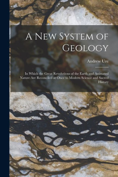 A New System Of Geology: In Which The Great Revolutions Of The Earth And Animated Nature Are Reconciled At Once To Modern Science And Sacred History