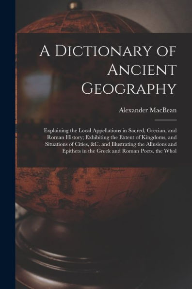 A Dictionary Of Ancient Geography: Explaining The Local Appellations In Sacred, Grecian, And Roman History; Exhibiting The Extent Of Kingdoms, And ... In The Greek And Roman Poets. The Whol