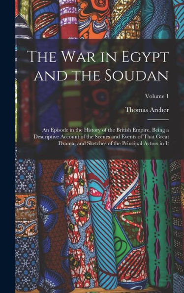 The War In Egypt And The Soudan: An Episode In The History Of The British Empire, Being A Descriptive Account Of The Scenes And Events Of That Great ... Of The Principal Actors In It; Volume 1