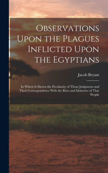 Observations Upon The Plagues Inflicted Upon The Egyptians: In Which Is Shewn The Peculiarity Of Those Judgments And Their Correspondence With The Rites And Idolatries Of That People