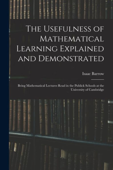 The Usefulness Of Mathematical Learning Explained And Demonstrated: Being Mathematical Lectures Read In The Publick Schools At The University Of Cambridge