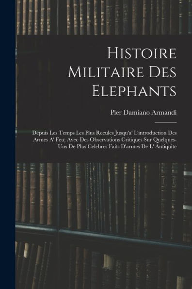 Histoire Militaire Des Elephants: Depuis Les Temps Les Plus Recules Jusqu'A' L'Introduction Des Armes A' Feu; Avec Des Observations Critiques Sur ... D'Armes De L' Antiquite (French Edition)