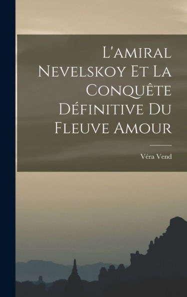 L'Amiral Nevelskoy Et La Conqu?E D?Initive Du Fleuve Amour (French Edition)