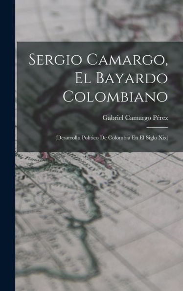 Sergio Camargo, El Bayardo Colombiano: (Desarrollo Pol?Ico De Colombia En El Siglo Xix)