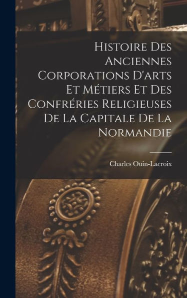 Histoire Des Anciennes Corporations D'Arts Et Métiers Et Des Confréries Religieuses De La Capitale De La Normandie (French Edition)