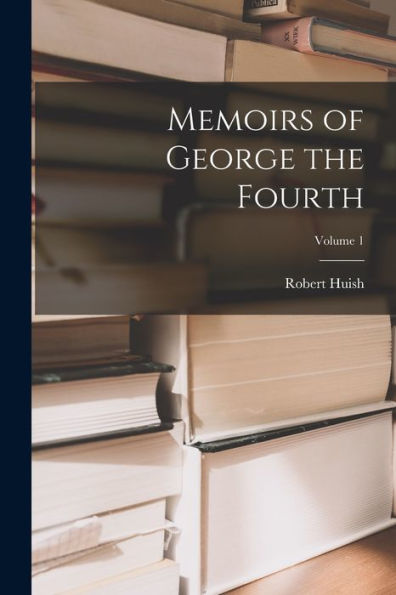 Memoirs Of George The Fourth; Volume 1