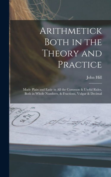Arithmetick Both In The Theory And Practice: Made Plain And Easie In All The Common & Useful Rules, Both In Whole Numbers, & Fractions, Vulgar & Decimal