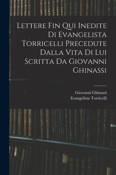 Lettere Fin Qui Inedite Di Evangelista Torricelli Precedute Dalla Vita Di Lui Scritta Da Giovanni Ghinassi (Italian Edition)
