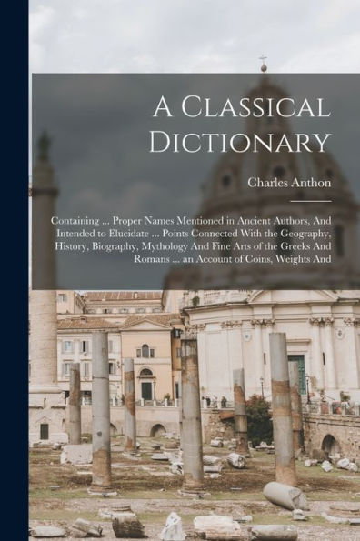 A Classical Dictionary: Containing ... Proper Names Mentioned In Ancient Authors, And Intended To Elucidate ... Points Connected With The Geography, ... Romans ... An Account Of Coins, Weights And