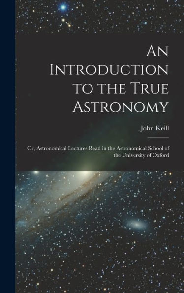 An Introduction To The True Astronomy: Or, Astronomical Lectures Read In The Astronomical School Of The University Of Oxford