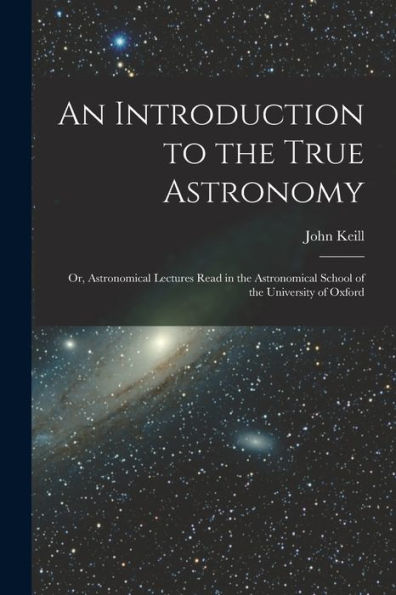 An Introduction To The True Astronomy: Or, Astronomical Lectures Read In The Astronomical School Of The University Of Oxford