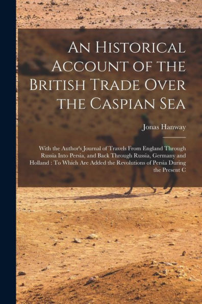 An Historical Account Of The British Trade Over The Caspian Sea: With The Author's Journal Of Travels From England Through Russia Into Persia, And ... Revolutions Of Persia During The Present C