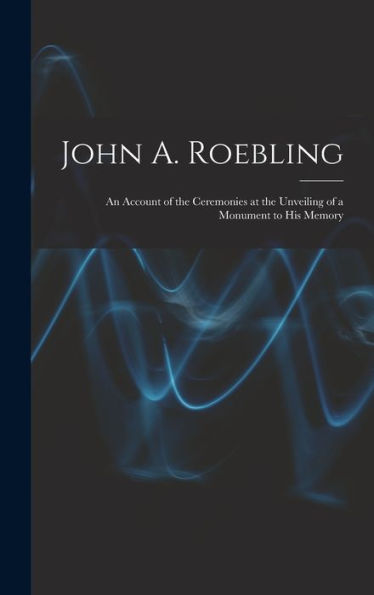 John A. Roebling; An Account Of The Ceremonies At The Unveiling Of A Monument To His Memory