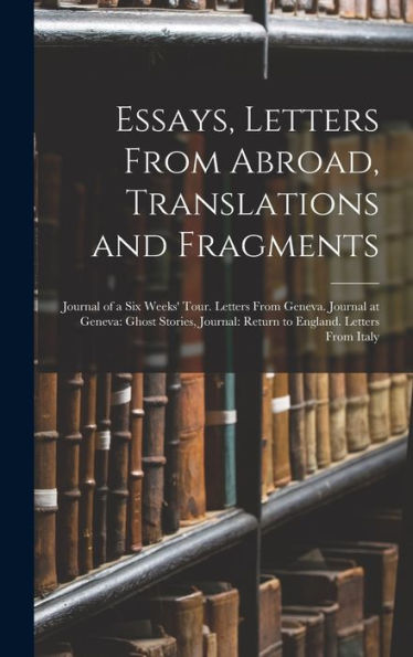 Essays, Letters From Abroad, Translations And Fragments: Journal Of A Six Weeks' Tour. Letters From Geneva. Journal At Geneva: Ghost Stories, Journal: Return To England. Letters From Italy