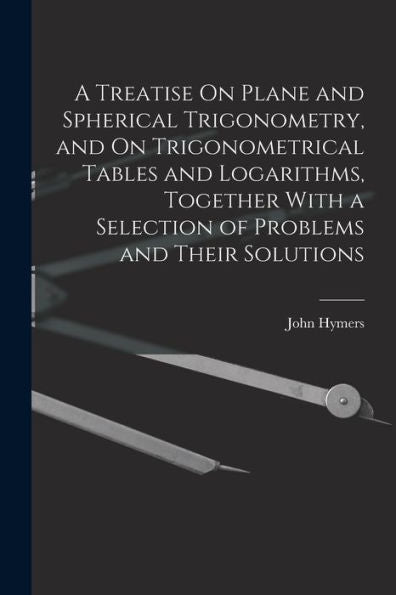 A Treatise On Plane And Spherical Trigonometry, And On Trigonometrical Tables And Logarithms, Together With A Selection Of Problems And Their Solutions