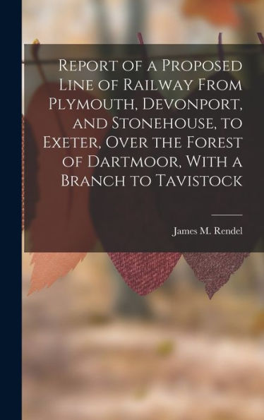 Report Of A Proposed Line Of Railway From Plymouth, Devonport, And Stonehouse, To Exeter, Over The Forest Of Dartmoor, With A Branch To Tavistock