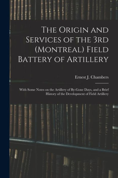 The Origin And Services Of The 3Rd (Montreal) Field Battery Of Artillery: With Some Notes On The Artillery Of By-Gone Days, And A Brief History Of The Development Of Field Artillery