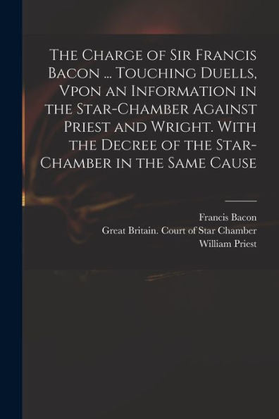 The Charge Of Sir Francis Bacon ... Touching Duells, Vpon An Information In The Star-Chamber Against Priest And Wright. With The Decree Of The Star-Chamber In The Same Cause