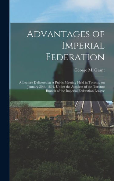 Advantages Of Imperial Federation: A Lecture Delivered At A Public Meeting Held In Toronto On January 30Th, 1891, Under The Auspices Of The Toronto Branch Of The Imperial Federation League